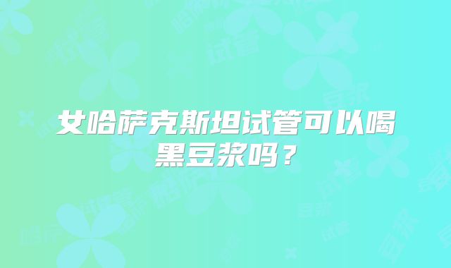 女哈萨克斯坦试管可以喝黑豆浆吗？
