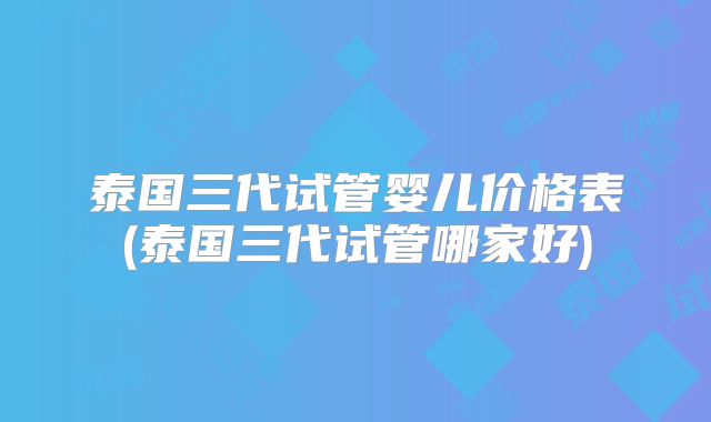 泰国三代试管婴儿价格表(泰国三代试管哪家好)