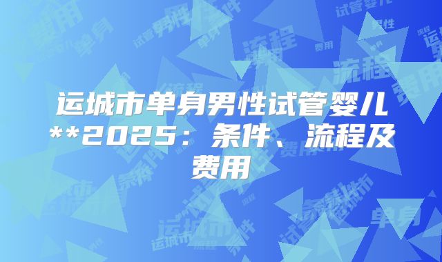 运城市单身男性试管婴儿**2025：条件、流程及费用