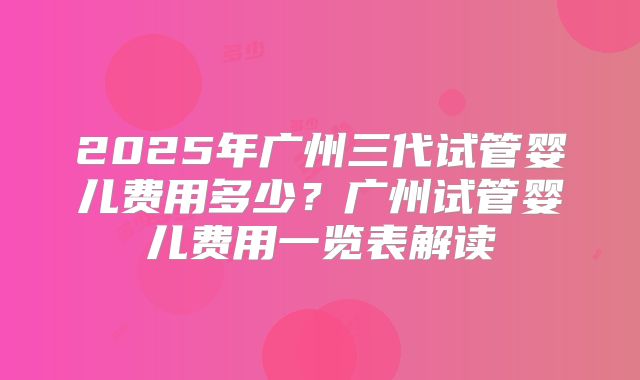 2025年广州三代试管婴儿费用多少?广州试管婴儿费用一览表解读