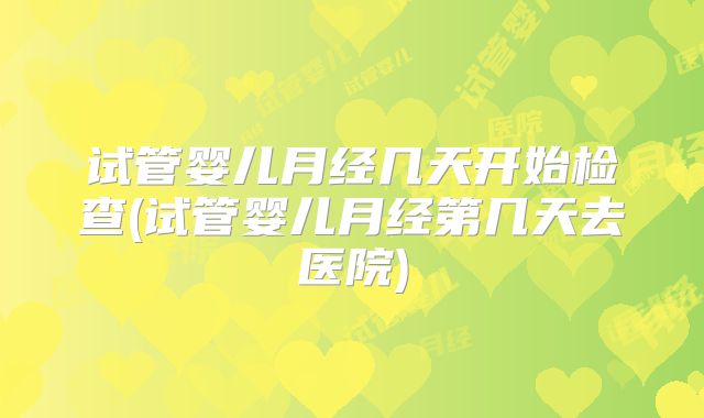 试管婴儿月经几天开始检查(试管婴儿月经第几天去医院)