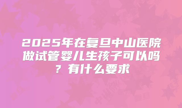 2025年在复旦中山医院做试管婴儿生孩子可以吗？有什么要求