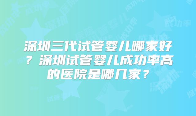 深圳三代试管婴儿哪家好？深圳试管婴儿成功率高的医院是哪几家？