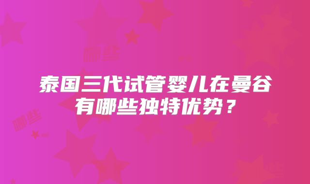 泰国三代试管婴儿在曼谷有哪些独特优势?
