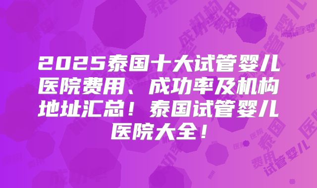 2025泰国十大试管婴儿医院费用、成功率及机构地址汇总!泰国试管婴儿医院大全!