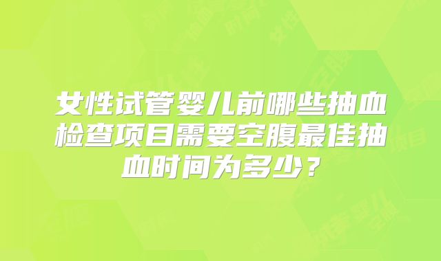 女性试管婴儿前哪些抽血检查项目需要空腹最佳抽血时间为多少?