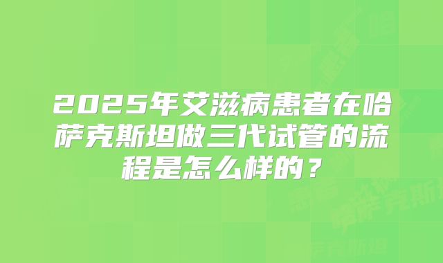2025年艾滋病患者在哈萨克斯坦做三代试管的流程是怎么样的？