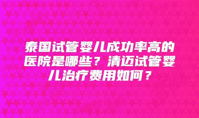 泰国试管婴儿成功率高的医院是哪些?清迈试管婴儿治疗费用如何?