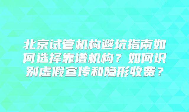 北京试管机构避坑指南如何选择靠谱机构？如何识别虚假宣传和隐形收费？