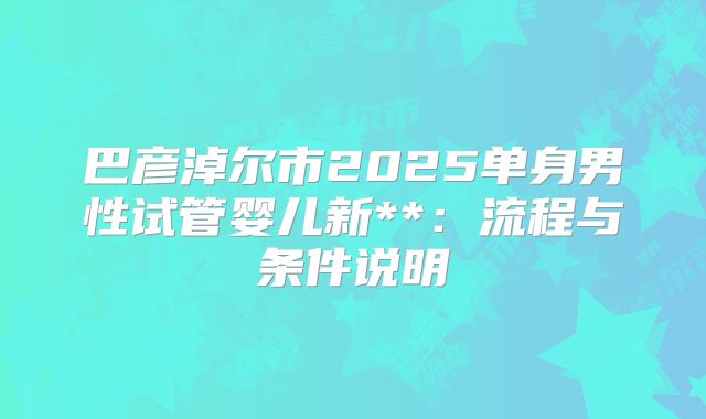 巴彦淖尔市2025单身男性试管婴儿新**：流程与条件说明
