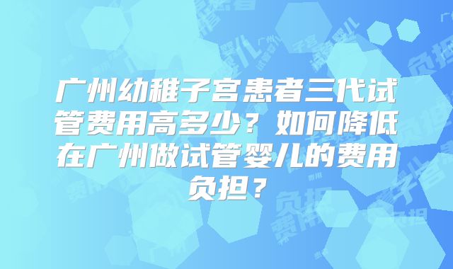 广州幼稚子宫患者三代试管费用高多少?如何降低在广州做试管婴儿的费用负担?