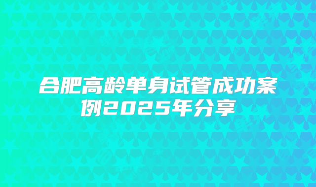合肥高龄单身试管成功案例2025年分享