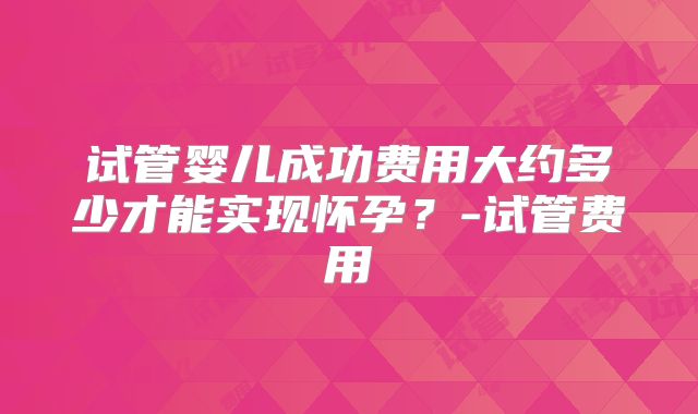 试管婴儿成功费用大约多少才能实现怀孕?-试管费用