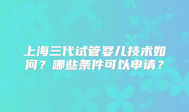 上海三代试管婴儿技术如何?哪些条件可以申请?