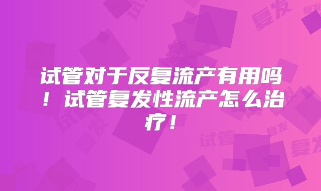 试管对于反复流产有用吗!试管复发性流产怎么治疗!