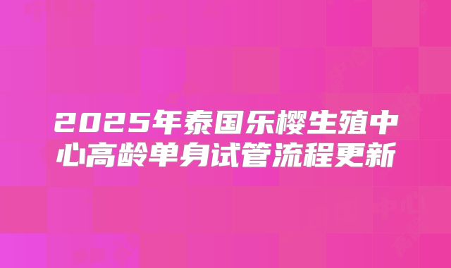 2025年泰国乐樱生殖中心高龄单身试管流程更新