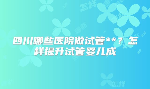 四川哪些医院做试管**?怎样提升试管婴儿成
