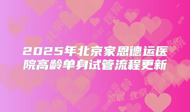 2025年北京家恩德运医院高龄单身试管流程更新