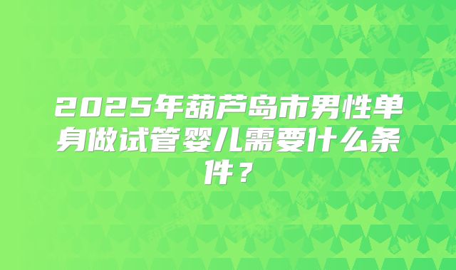 2025年葫芦岛市男性单身做试管婴儿需要什么条件？