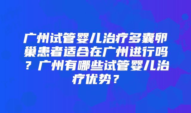 广州试管婴儿治疗多囊卵巢患者适合在广州进行吗？广州有哪些试管婴儿治疗优势？