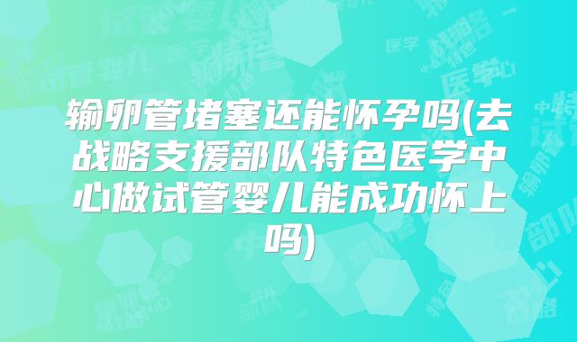 输卵管堵塞还能怀孕吗(去战略支援部队特色医学中心做试管婴儿能成功怀上吗)