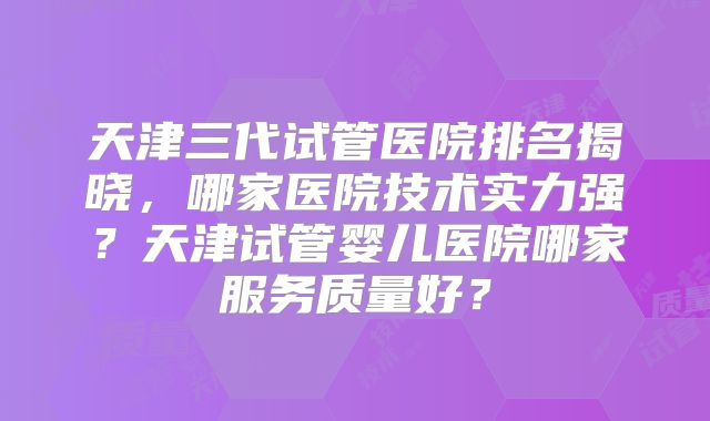 天津三代试管医院排名揭晓,哪家医院技术实力强?天津试管婴儿医院哪家服务质量好?