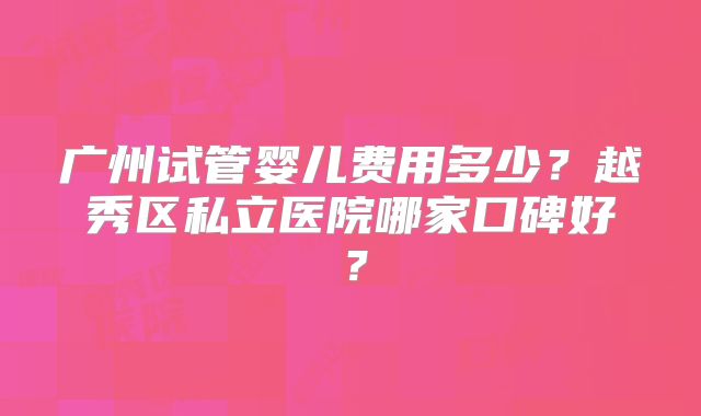 广州试管婴儿费用多少?越秀区私立医院哪家口碑好?