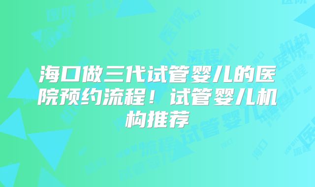 海口做三代试管婴儿的医院预约流程！试管婴儿机构推荐