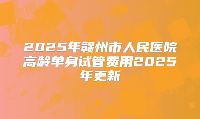 2025年赣州市人民医院高龄单身试管费用2025年更新