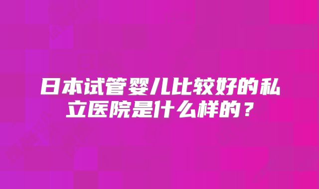日本试管婴儿比较好的私立医院是什么样的?