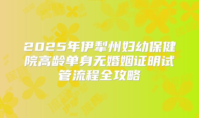 2025年伊犁州妇幼保健院高龄单身无婚姻证明试管流程全攻略