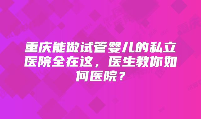 重庆能做试管婴儿的私立医院全在这,医生教你如何医院?