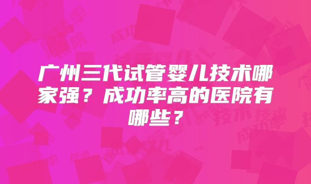 广州三代试管婴儿技术哪家强?成功率高的医院有哪些?