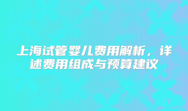 上海试管婴儿费用解析，详述费用组成与预算建议