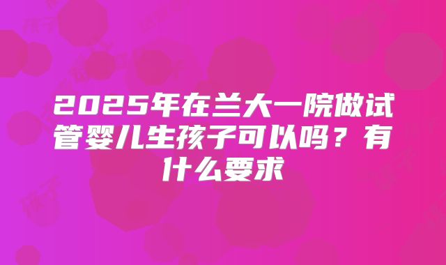 2025年在兰大一院做试管婴儿生孩子可以吗?有什么要求
