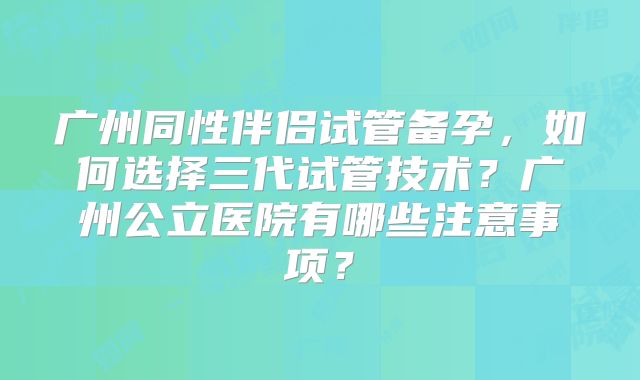 广州同性伴侣试管备孕,如何选择三代试管技术?广州公立医院有哪些注意事项?