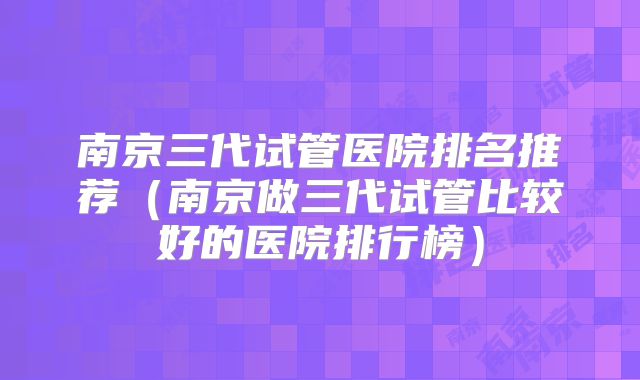 南京三代试管医院排名推荐(南京做三代试管比较好的医院排行榜)