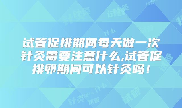 试管促排期间每天做一次针灸需要注意什么,试管促排卵期间可以针灸吗!