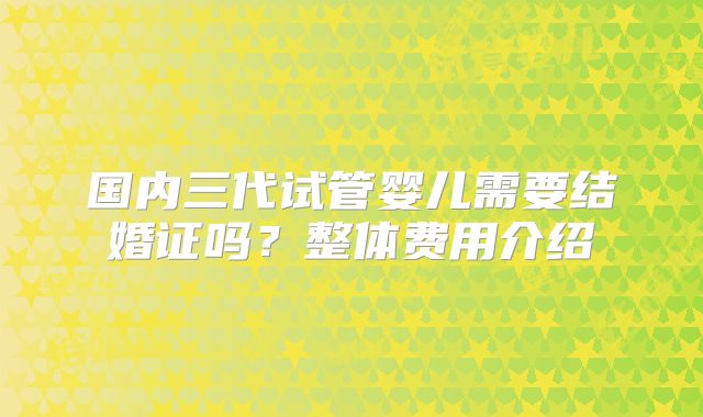 国内三代试管婴儿需要结婚证吗?整体费用介绍