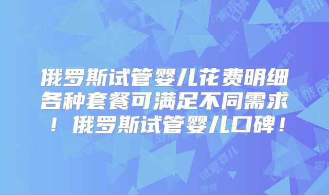 俄罗斯试管婴儿花费明细各种套餐可满足不同需求！俄罗斯试管婴儿口碑！