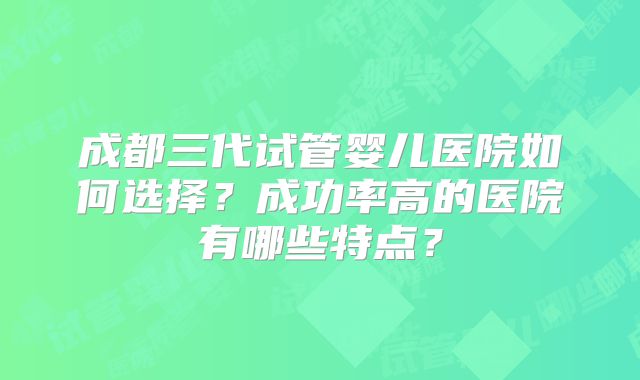 成都三代试管婴儿医院如何选择？成功率高的医院有哪些特点？