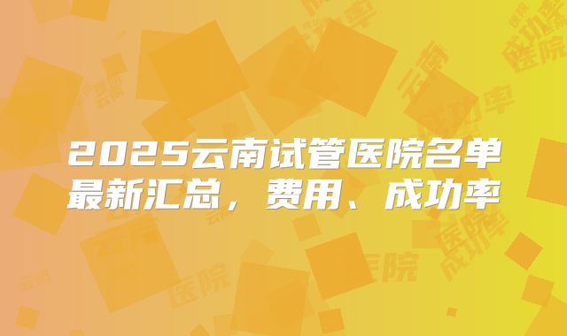2025云南试管医院名单最新汇总,费用、成功率