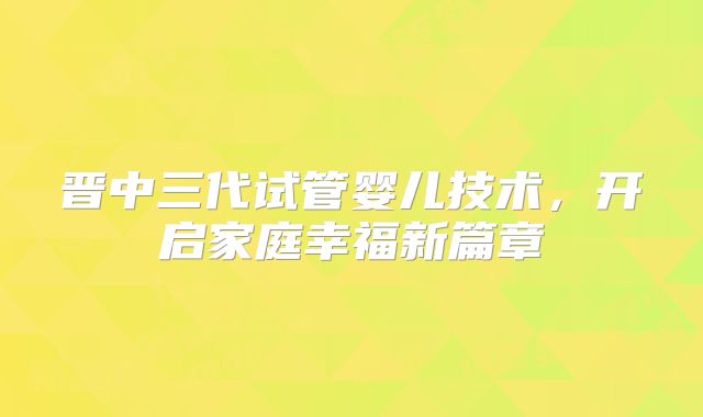 晋中三代试管婴儿技术,开启家庭幸福新篇章