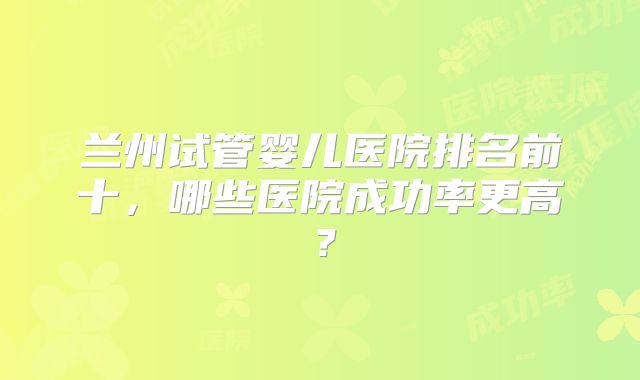 兰州试管婴儿医院排名前十,哪些医院成功率更高?