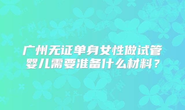 广州无证单身女性做试管婴儿需要准备什么材料？