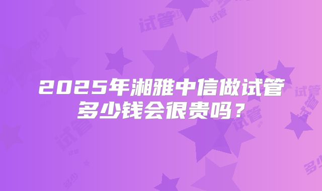 2025年湘雅中信做试管多少钱会很贵吗?