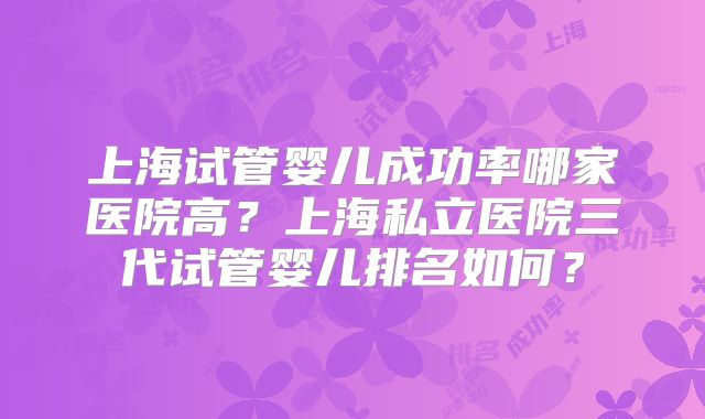 上海试管婴儿成功率哪家医院高?上海私立医院三代试管婴儿排名如何?