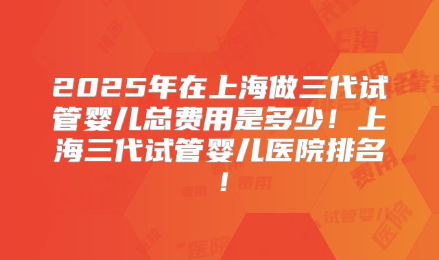 2025年在上海做三代试管婴儿总费用是多少！上海三代试管婴儿医院排名！