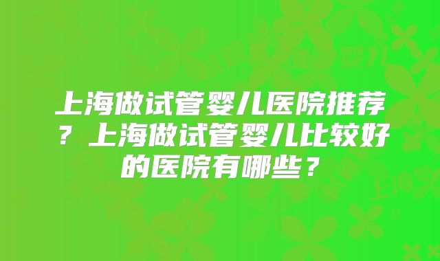 上海做试管婴儿医院推荐？上海做试管婴儿比较好的医院有哪些？