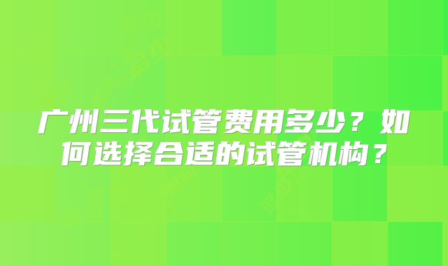 广州三代试管费用多少?如何选择合适的试管机构?